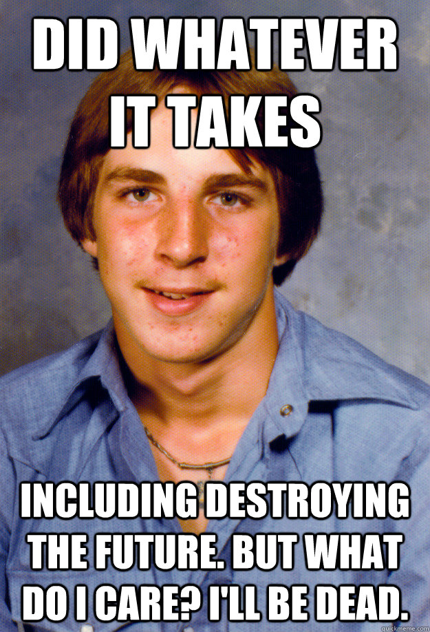 Did Whatever it takes including destroying the future. But what do I care? I'll be dead. - Did Whatever it takes including destroying the future. But what do I care? I'll be dead.  Old Economy Steven