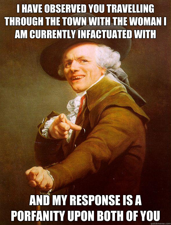 I have observed you travelling through the town with the woman I am currently infactuated with and my response is a porfanity upon both of you  Joseph Ducreux