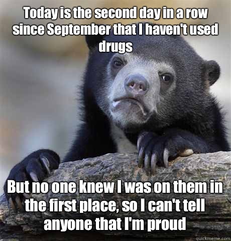 Today is the second day in a row since September that I haven't used drugs But no one knew I was on them in the first place, so I can't tell anyone that I'm proud  Confession Bear