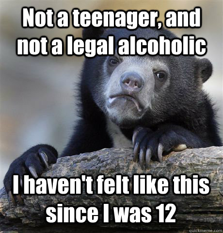 Not a teenager, and not a legal alcoholic I haven't felt like this since I was 12  Confession Bear