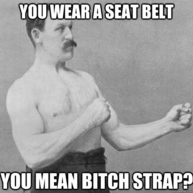 You wear a seat belt You mean bitch strap?  overly manly man