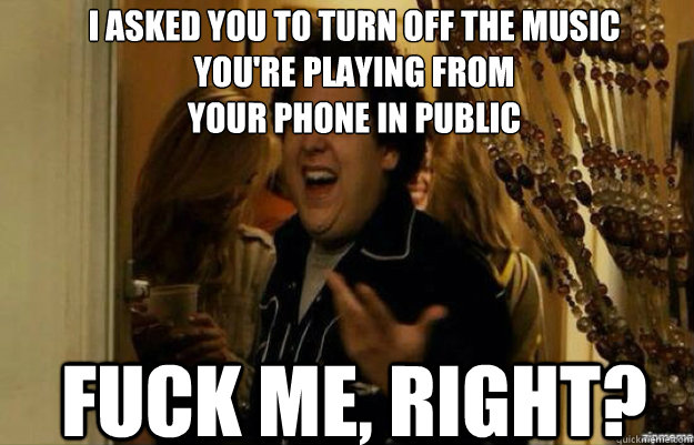 I ASKED YOU TO TURN OFF THE MUSIC 
YOU'RE PLAYING FROM 
YOUR PHONE IN PUBLIC FUCK ME, RIGHT?  