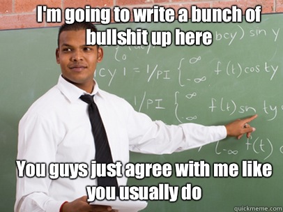 I'm going to write a bunch of bullshit up here You guys just agree with me like you usually do  Good Guy Teacher