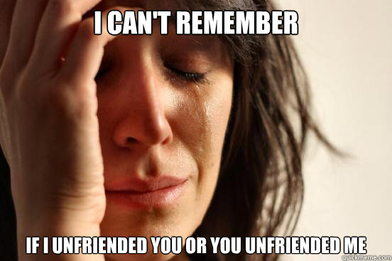 I can't remember if I unfriended you or you unfriended me  First World Problems