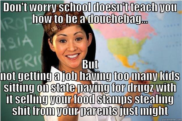 don't worry.... - DON'T WORRY SCHOOL DOESN'T TEACH YOU HOW TO BE A DOUCHEBAG... BUT NOT GETTING A JOB HAVING TOO MANY KIDS SITTING ON STATE PAYING FOR DRUGZ WITH IT SELLING YOUR FOOD STAMPS STEALING SHIT FROM YOUR PARENTS JUST MIGHT Scumbag Teacher