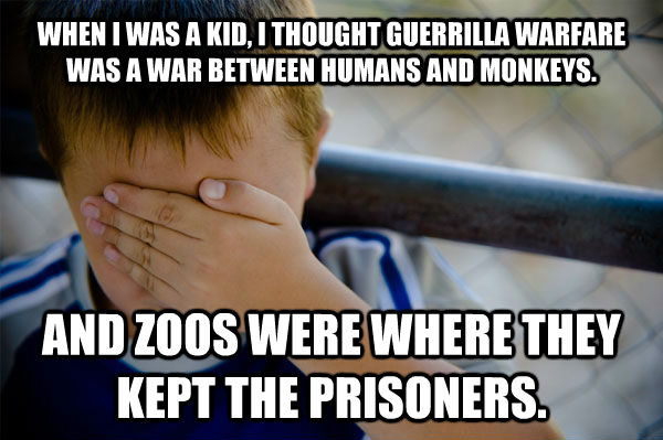 WHEN I WAS A KID, I THOUGHT GUERRILLA WARFARE WAS A WAR BETWEEN HUMANS AND MONKEYS. AND ZOOS WERE WHERE THEY KEPT THE PRISONERS. - WHEN I WAS A KID, I THOUGHT GUERRILLA WARFARE WAS A WAR BETWEEN HUMANS AND MONKEYS. AND ZOOS WERE WHERE THEY KEPT THE PRISONERS.  Confession kid