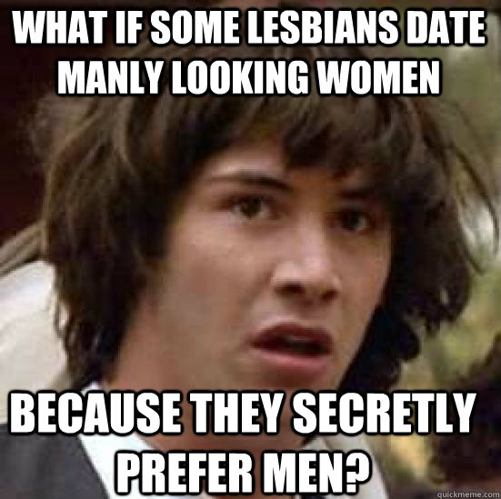 what if some lesbians date manly looking women because they secretly prefer men?  conspiracy keanu