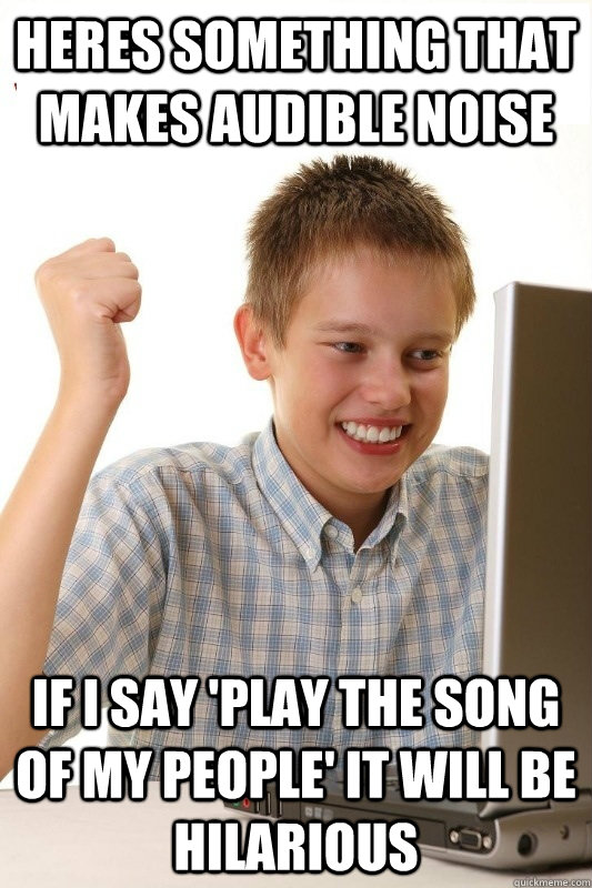 Heres something that makes audible noise If i say 'play the song of my people' it will be hilarious - Heres something that makes audible noise If i say 'play the song of my people' it will be hilarious  1st Day Internet Kid