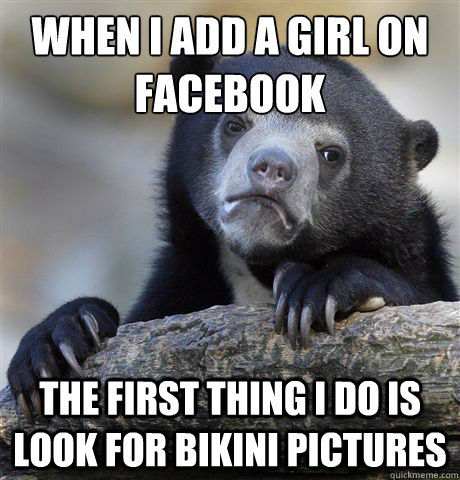 When I add a girl on facebook The first thing I do is look for bikini pictures  Confession Bear