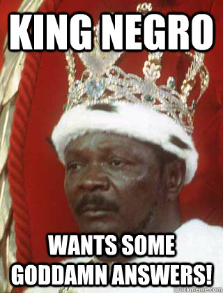 King Negro wants some goddamn answers!  