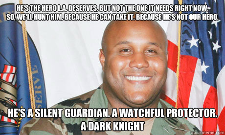 He's the hero L.A. deserves, but not the one it needs right now. 
So, we'll hunt him, because he can take it. Because he's not our hero. He's a silent guardian. A watchful protector. 
A Dark Knight - He's the hero L.A. deserves, but not the one it needs right now. 
So, we'll hunt him, because he can take it. Because he's not our hero. He's a silent guardian. A watchful protector. 
A Dark Knight  Good Guy Dorner