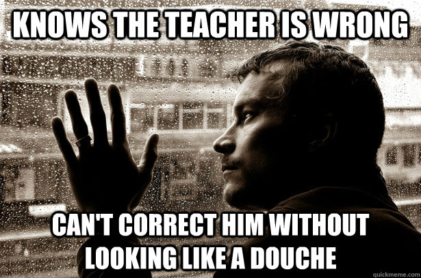 Knows the Teacher is wrong can't correct him without looking like a douche  Over-Educated Problems