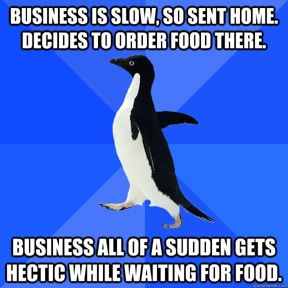 Business is slow, so sent home. Decides to order food there. Business all of a sudden gets hectic while waiting for food.  Socially Awkward Penguin