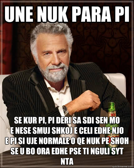 une nuk para pi  Se kur pi, pi deri sa sdi sen mo 
E nese smuj shkoj e celi edhe njo 
E pi si uje normale o qe nuk pe shoh 
Se u bo ora edhe pse ti nguli syt nta - une nuk para pi  Se kur pi, pi deri sa sdi sen mo 
E nese smuj shkoj e celi edhe njo 
E pi si uje normale o qe nuk pe shoh 
Se u bo ora edhe pse ti nguli syt nta  The Most Interesting Man In The World