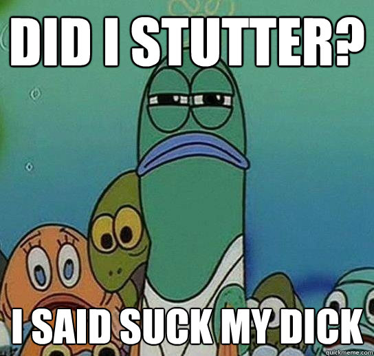 DID I STUTTER? I SAID SUCK MY DICK  