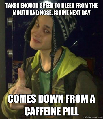 Takes enough speed to bleed from the mouth and nose, is fine next day comes down from a caffeine pill  Mehta Mechanics