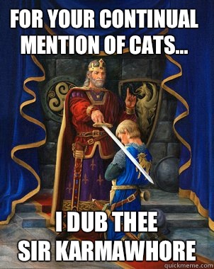For your continual mention of cats... I dub thee
Sir Karmawhore - For your continual mention of cats... I dub thee
Sir Karmawhore  upvoting king