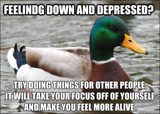 feelindg down and depressed? try doing things for other people.
It will take your focus off of yourself and make you feel more alive.  Actual Advice Mallard