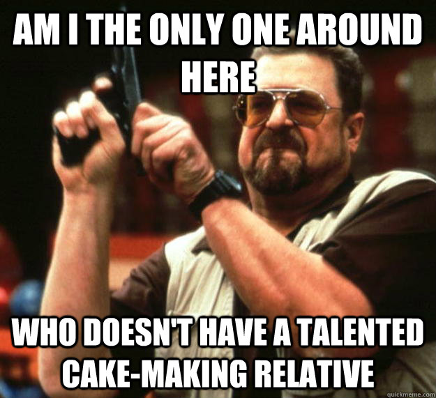 am I the only one around here who doesn't have a talented cake-making relative  Angry Walter