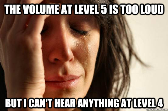 the volume at level 5 is too loud but i can't hear anything at level 4 - the volume at level 5 is too loud but i can't hear anything at level 4  First World Problems