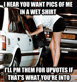 I hear you want pics of me in a wet shirt I'll PM them for upvotes if that's what you're into  Karma Whore