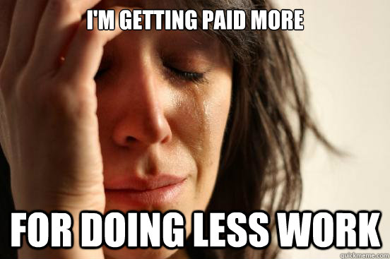 I'm getting paid more  For doing less work  First World Problems