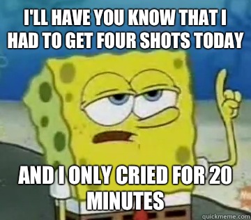 I'll Have You Know that I had to get four shots today  and i only cried for 20 minutes  Ill Have You Know Spongebob