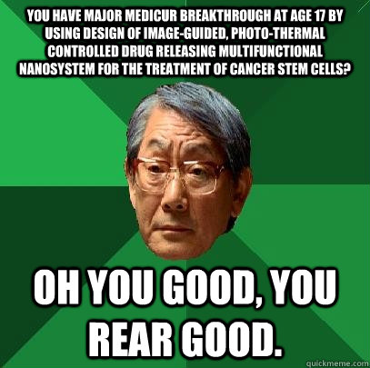 You have major medicur breakthrough at age 17 by using Design of Image-guided, Photo-thermal Controlled Drug Releasing Multifunctional Nanosystem for the Treatment of Cancer Stem Cells? Oh you good, you rear good.  High Expectations Asian Father