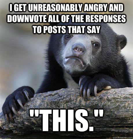 I get unreasonably angry and downvote all of the responses to posts that say 