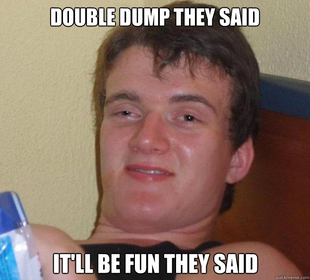 Double dump they said It'll be fun they said  10 Guy