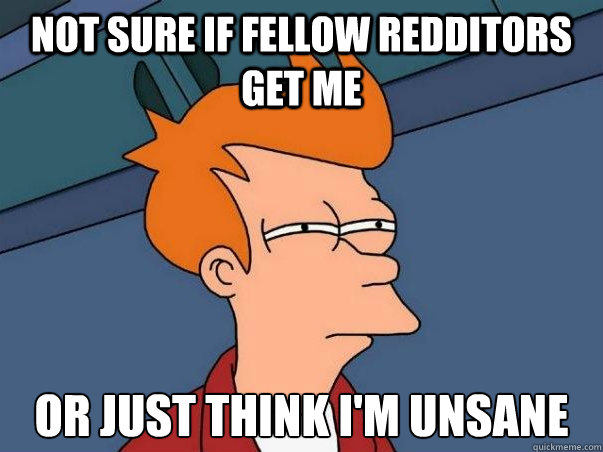 Not sure if fellow redditors get me or just think i'm unsane  Not sure Fry
