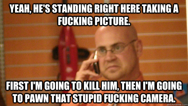 Yeah, he's standing right here taking a fucking picture. First I'm going to kill him, then I'm going to pawn that stupid fucking camera.   
