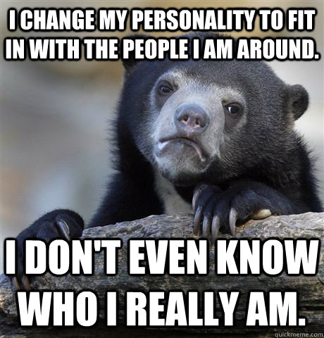 I change my personality to fit in with the people I am around. I don't even know who I really am.  Confession Bear