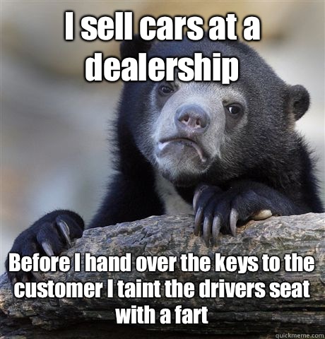 I sell cars at a dealership Before I hand over the keys to the customer I taint the drivers seat  with a fart  Confession Bear