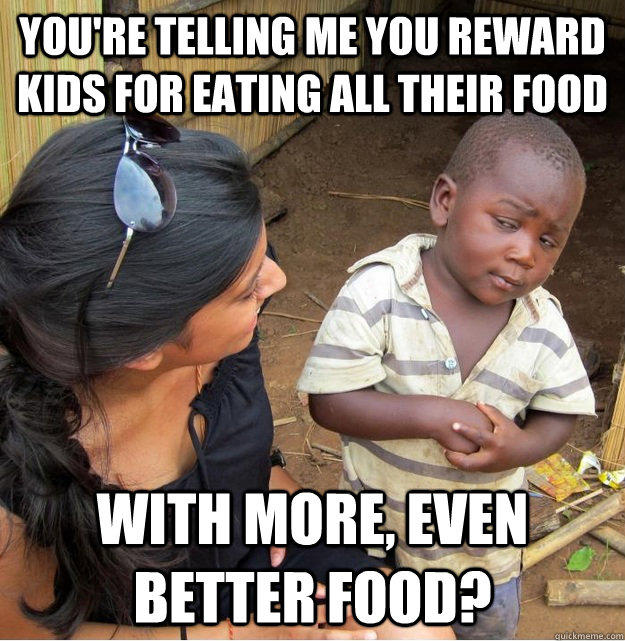 You're telling me you reward kids for eating all their food with more, even better food? - You're telling me you reward kids for eating all their food with more, even better food?  Skeptical Third World Kid