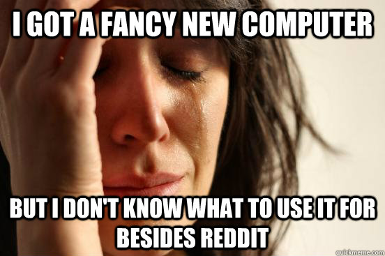 i got a fancy new computer but i don't know what to use it for besides reddit  First World Problems