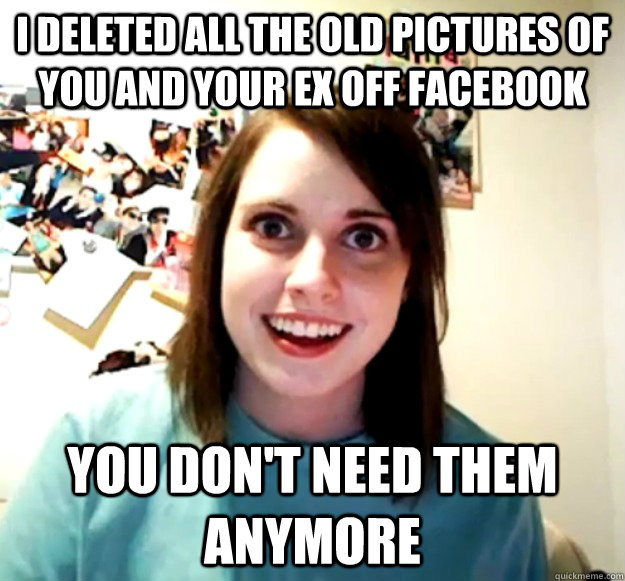 i deleted all the old pictures of you and your ex off Facebook you don't need them anymore  Overly Attached Girlfriend