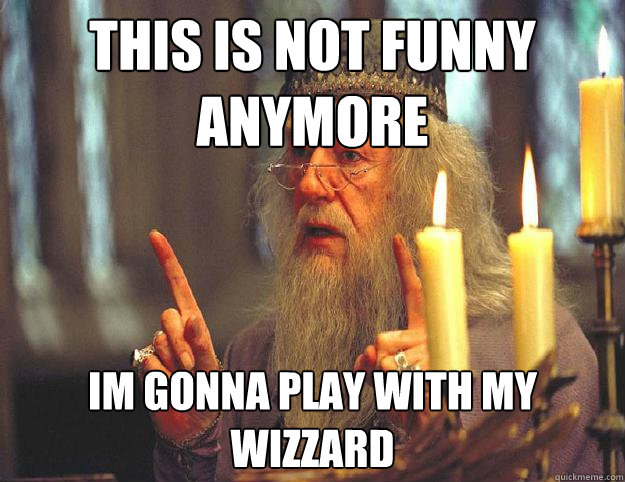 this is not funny anymore im gonna play with my wizzard  Dumbledore