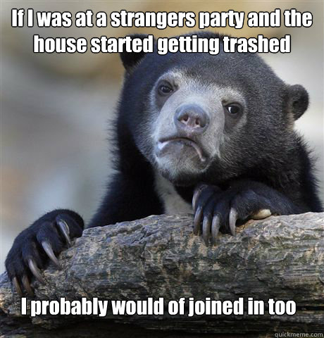 If I was at a strangers party and the house started getting trashed I probably would of joined in too  Confession Bear