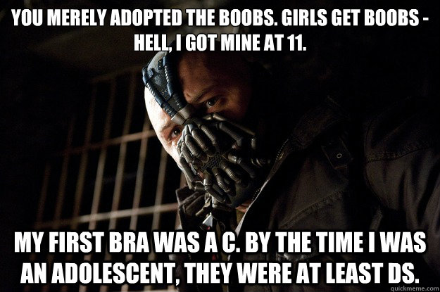 You merely adopted the boobs. Girls get boobs - 
hell, I got mine at 11. My first bra was a C. By the time I was an adolescent, they were at least Ds.  - You merely adopted the boobs. Girls get boobs - 
hell, I got mine at 11. My first bra was a C. By the time I was an adolescent, they were at least Ds.   Angry Bane