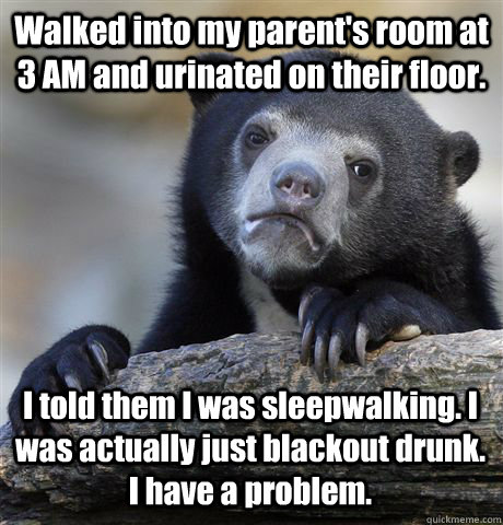Walked into my parent's room at 3 AM and urinated on their floor. I told them I was sleepwalking. I was actually just blackout drunk. I have a problem.  Confession Bear