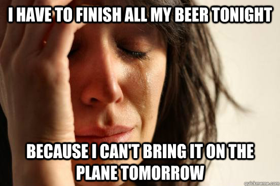 I have to finish all my beer tonight because i can't bring it on the plane tomorrow  First World Problems