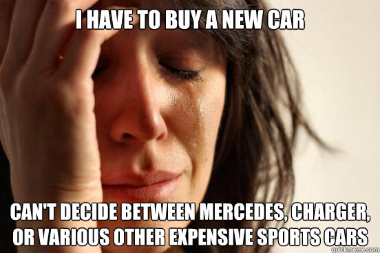 i have to buy a new car Can't Decide between Mercedes, Charger, or various other expensive sports cars  First World Problems