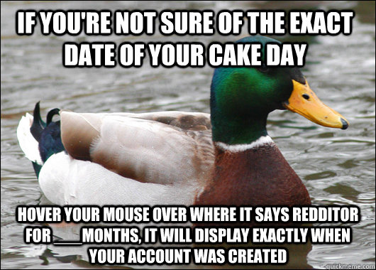 If you're not sure of the exact date of your cake day Hover your mouse over where it says redditor for ___months, it will display exactly when your account was created  Actual Advice Mallard