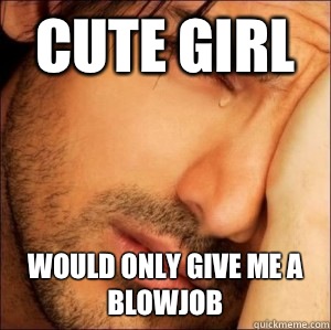 Cute girl Would only give me a blowjob  First World Attractive Male Problems