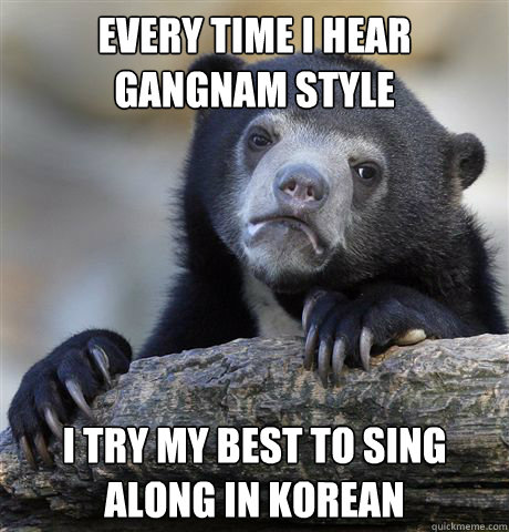 Every time i hear Gangnam style I try my best to sing along in korean  - Every time i hear Gangnam style I try my best to sing along in korean   Confession Bear