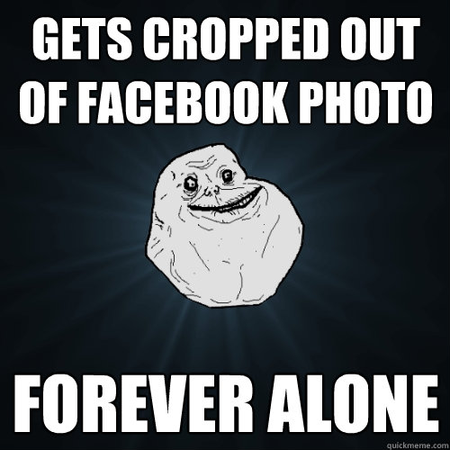 Gets cropped out of facebook photo forever alone  Forever Alone