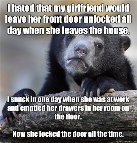 I hated that my girlfriend would leave her front door unlocked all day when she leaves the house.  I snuck in one day when she was at work and emptied her drawers in her room on the floor. 

Now she locked the door all the time.   Confession Bear