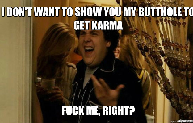 I don't want to show you my butthole to get karma FUCK ME, RIGHT?  fuck me right