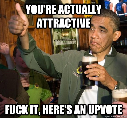 you're actually attractive Fuck it, here's an upvote  Upvote Obama